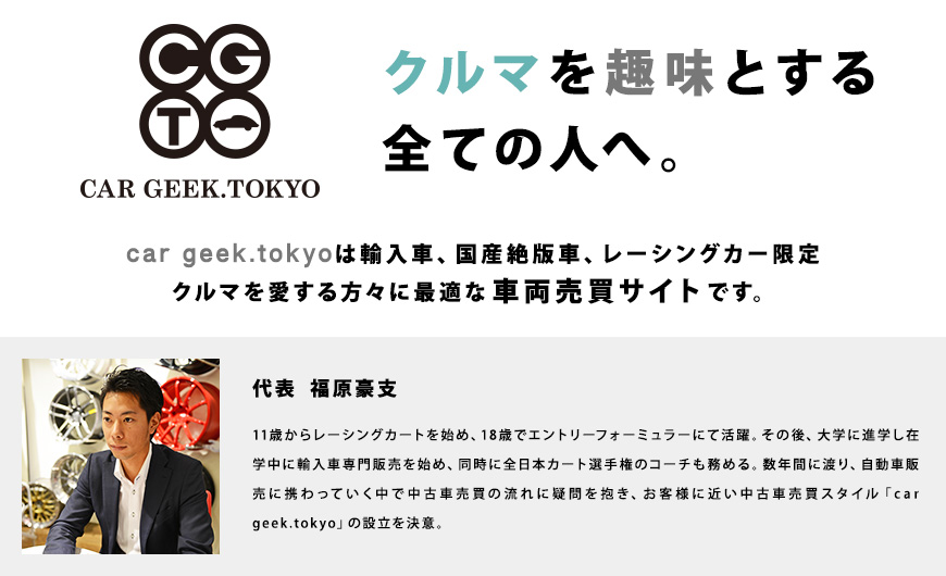 クルマを趣味とする全ての人へ。car geek.tokyoは輸入車、国産絶版車、レーシングカー限定クルマを愛する方々に最適な車両売買サイトです。代表 福原豪支 11歳からレーシングカートを始め、18歳でエントリーフォーミュラーにて活躍。その後、大学に進学し在学中に輸入車専門販売を始め、同時に全日本カート選手権のコーチも務める。数年間に渡り、自動車販売に携わっていく中で中古車売買の流れに疑問を抱き、お客様に近い中古車売買スタイル「car geek.tokyo」の設立を決意。