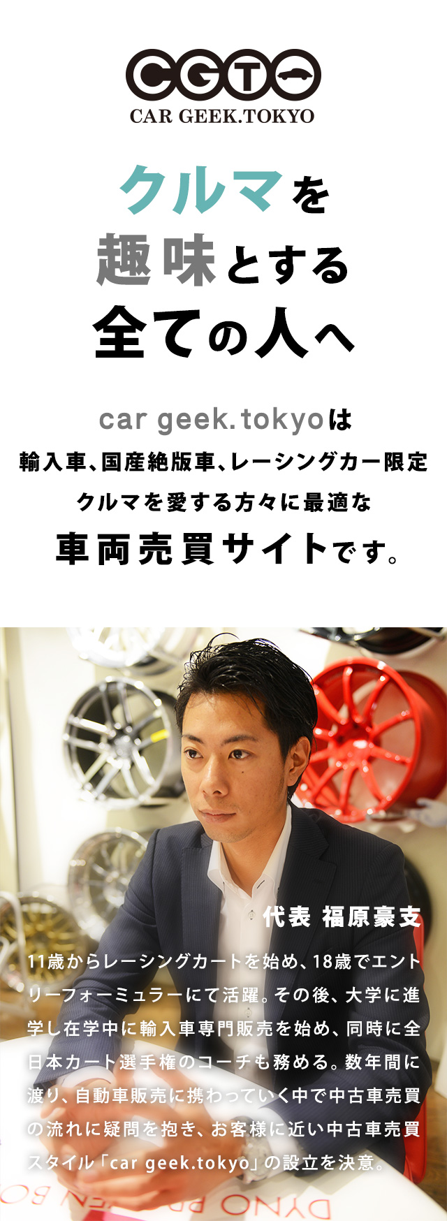 クルマを趣味とする全ての人へ。car geek.tokyoは輸入車、国産絶版車、レーシングカー限定クルマを愛する方々に最適な車両売買サイトです。代表 福原豪支 11歳からレーシングカートを始め、18歳でエントリーフォーミュラーにて活躍。その後、大学に進学し在学中に輸入車専門販売を始め、同時に全日本カート選手権のコーチも務める。数年間に渡り、自動車販売に携わっていく中で中古車売買の流れに疑問を抱き、お客様に近い中古車売買スタイル「car geek.tokyo」の設立を決意。