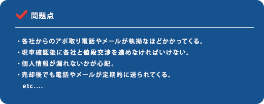 問題点 ・各社からのアポ取り電話やメールが執拗なほどかかってくる。・現車確認後に各社と値段交渉を進めなければいけない。・個人情報が漏れないかが心配。・売却後でも電話やメールが定期的に送られてくる。etc....
